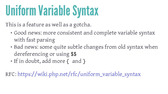 Uniform Variable Syntax
This is a feature as well as a gotcha.
• Good news: more consistent and complete variable syntax
with fast parsing
• Bad news: some quite subtle changes from old syntax when
dereferencing or using $$
• If in doubt, add more { and }
RFC: https://wiki.php.net/rfc/uniform_variable_syntax
