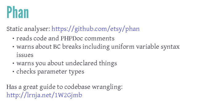 Phan
Static analyser: https://github.com/etsy/phan
• reads code and PHPDoc comments
• warns about BC breaks including uniform variable syntax
issues
• warns you about undeclared things
• checks parameter types
Has a great guide to codebase wrangling:
http://lrnja.net/1W2Gjmb
