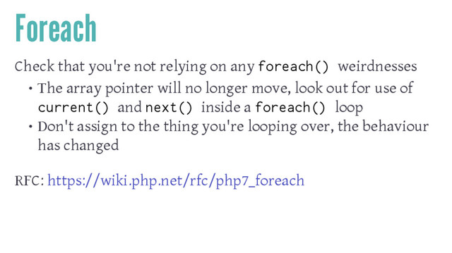 Foreach
Check that you're not relying on any foreach() weirdnesses
• The array pointer will no longer move, look out for use of
current() and next() inside a foreach() loop
• Don't assign to the thing you're looping over, the behaviour
has changed
RFC: https://wiki.php.net/rfc/php7_foreach
