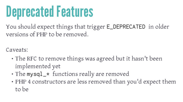 Deprecated Features
You should expect things that trigger E_DEPRECATED in older
versions of PHP to be removed.
Caveats:
• The RFC to remove things was agreed but it hasn't been
implemented yet
• The mysql_* functions really are removed
• PHP 4 constructors are less removed than you'd expect them
to be
