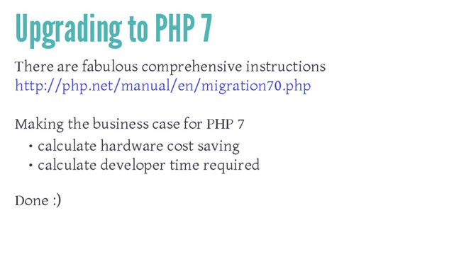 Upgrading to PHP 7
There are fabulous comprehensive instructions
http://php.net/manual/en/migration70.php
Making the business case for PHP 7
• calculate hardware cost saving
• calculate developer time required
Done :)
