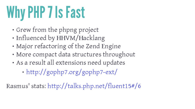 Why PHP 7 Is Fast
• Grew from the phpng project
• Influenced by HHVM/Hacklang
• Major refactoring of the Zend Engine
• More compact data structures throughout
• As a result all extensions need updates
• http://gophp7.org/gophp7-ext/
Rasmus' stats: http://talks.php.net/fluent15#/6
