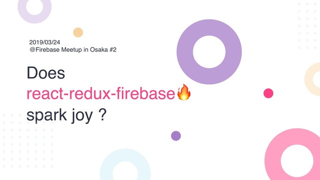 Does
react-redux-firebase
spark joy ?
2019/03/24
@Firebase Meetup in Osaka #2
