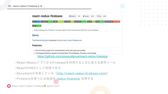Does react-redux-firebase spark joy?
00. react-redux-firebaseͱ͸
- React-ReduxΞϓϦ͔ΒFirebaseΛར༻͢Δͱ͖ʹ࢖͑Δศརπʔϧ
- ReactͷHOCͱͯ͠ར༻Ͱ͖Δ
- Document͕ॆ࣮͍ͯ͠Δʢhttp://react-redux-firebase.com/ʣ
- FirestoreΛ࢖͏ʹ͸ผ్Λ redux-firestore ར༻͢Δ
https://github.com/prescottprue/react-redux-ﬁrebase
