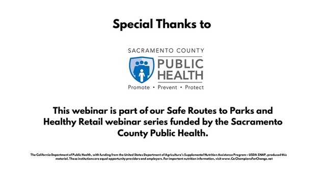 This webinar is part of our Safe Routes to Parks and
Healthy Retail webinar series funded by the Sacramento
County Public Health.
Special Thanks to
The California Department of Public Health, with funding from the United States Department of Agriculture’s Supplemental Nutrition Assistance Program – USDA SNAP, produced this
material. These institutions are equal opportunity providers and employers. For important nutrition information, visit www.CaChampionsForChange.net
