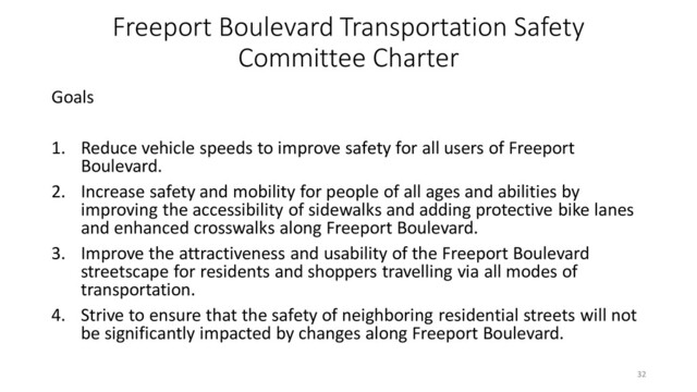 Freeport Boulevard Transportation Safety
Committee Charter
Goals
1. Reduce vehicle speeds to improve safety for all users of Freeport
Boulevard.
2. Increase safety and mobility for people of all ages and abilities by
improving the accessibility of sidewalks and adding protective bike lanes
and enhanced crosswalks along Freeport Boulevard.
3. Improve the attractiveness and usability of the Freeport Boulevard
streetscape for residents and shoppers travelling via all modes of
transportation.
4. Strive to ensure that the safety of neighboring residential streets will not
be significantly impacted by changes along Freeport Boulevard.
32
