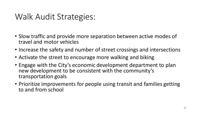 Walk Audit Strategies:
• Slow traffic and provide more separation between active modes of
travel and motor vehicles
• Increase the safety and number of street crossings and intersections
• Activate the street to encourage more walking and biking
• Engage with the City’s economic development department to plan
new development to be consistent with the community’s
transportation goals
• Prioritize improvements for people using transit and families getting
to and from school
40
