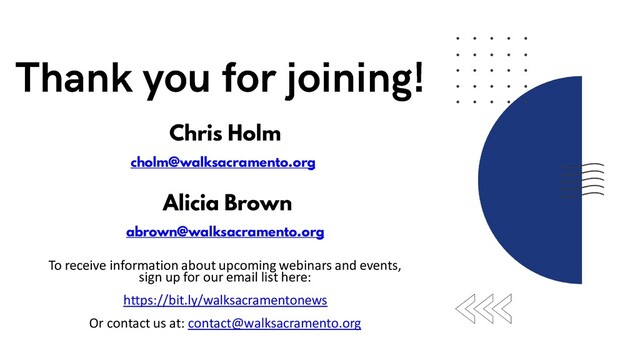 To receive information about upcoming webinars and events,
sign up for our email list here:
https://bit.ly/walksacramentonews
Or contact us at: contact@walksacramento.org
Alicia Brown
abrown@walksacramento.org
Chris Holm
cholm@walksacramento.org

