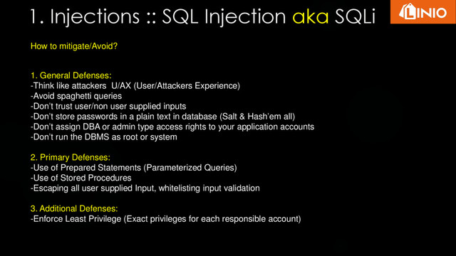 1. Injections :: SQL Injection aka SQLi
How to mitigate/Avoid?
1. General Defenses:
-Think like attackers U/AX (User/Attackers Experience)
-Avoid spaghetti queries
-Don’t trust user/non user supplied inputs
-Don’t store passwords in a plain text in database (Salt & Hash’em all)
-Don’t assign DBA or admin type access rights to your application accounts
-Don’t run the DBMS as root or system
2. Primary Defenses:
-Use of Prepared Statements (Parameterized Queries)
-Use of Stored Procedures
-Escaping all user supplied Input, whitelisting input validation
3. Additional Defenses:
-Enforce Least Privilege (Exact privileges for each responsible account)
