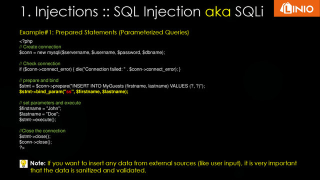 1. Injections :: SQL Injection aka SQLi
Example#1: Prepared Statements (Parameterized Queries)
connect_error) { die("Connection failed: " . $conn->connect_error); }
// prepare and bind
$stmt = $conn->prepare("INSERT INTO MyGuests (firstname, lastname) VALUES (?, ?)");
$stmt->bind_param("ss", $firstname, $lastname);
// set parameters and execute
$firstname = "John";
$lastname = "Doe";
$stmt->execute();
//Close the connection
$stmt->close();
$conn->close();
?>
Note: If you want to insert any data from external sources (like user input), it is very important
that the data is sanitized and validated.
