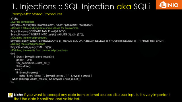 1. Injections :: SQL Injection aka SQLi
Example#2: Stored Procedures
query("CREATE TABLE test(id INT)");
$mysqli->query("INSERT INTO test(id) VALUES (1), (2), (3)"));
//Creating the stored procedure
$mysqli->query('CREATE PROCEDURE p() READS SQL DATA BEGIN SELECT id FROM test; SELECT id + 1 FROM test; END;');
//Calling the stored procedure
$mysqli->multi_query("CALL p()"));
//Fetching the results from the stored procedures
do {
if ($res = $mysqli->store_result()) {
printf("---\n");
var_dump($res->fetch_all());
$res->free();
} else {
if ($mysqli->errno) {
echo "Store failed: (" . $mysqli->errno . ") " . $mysqli->error;} }
} while ($mysqli->more_results() && $mysqli->next_result());
?>
Note: If you want to accept any data from external sources (like user input), it is very important
that the data is sanitized and validated.
