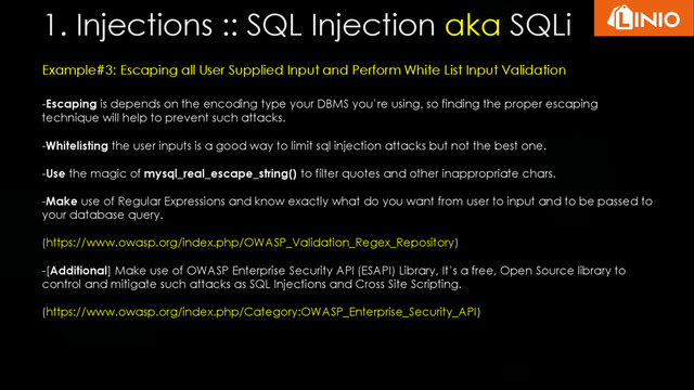 1. Injections :: SQL Injection aka SQLi
Example#3: Escaping all User Supplied Input and Perform White List Input Validation
-Escaping is depends on the encoding type your DBMS you’re using, so finding the proper escaping
technique will help to prevent such attacks.
-Whitelisting the user inputs is a good way to limit sql injection attacks but not the best one.
-Use the magic of mysql_real_escape_string() to filter quotes and other inappropriate chars.
-Make use of Regular Expressions and know exactly what do you want from user to input and to be passed to
your database query.
(https://www.owasp.org/index.php/OWASP_Validation_Regex_Repository)
-[Additional] Make use of OWASP Enterprise Security API (ESAPI) Library, It’s a free, Open Source library to
control and mitigate such attacks as SQL Injections and Cross Site Scripting.
(https://www.owasp.org/index.php/Category:OWASP_Enterprise_Security_API)
