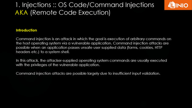 1. Injections :: OS Code/Command Injections
AKA (Remote Code Execution)
Introduction
Command injection is an attack in which the goal is execution of arbitrary commands on
the host operating system via a vulnerable application. Command injection attacks are
possible when an application passes unsafe user supplied data (forms, cookies, HTTP
headers etc.) to a system shell.
In this attack, the attacker-supplied operating system commands are usually executed
with the privileges of the vulnerable application.
Command injection attacks are possible largely due to insufficient input validation.
