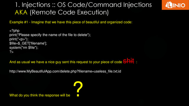 1. Injections :: OS Code/Command Injections
AKA (Remote Code Execution)
Example #1 - Imagine that we have this piece of beautiful and organized code:
");
$file=$_GET['filename'];
system("rm $file");
?>
And as usual we have a nice guy sent this request to your piece of code
shit :
http://www.MyBeautifulApp.com/delete.php?filename=useless_file.txt;id
What do you think the response will be
?
