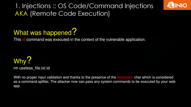 What was happened?
This id command was executed in the context of the vulnerable application.
Why?
rm useless_file.txt;id
With no proper input validation and thanks to the presence of the semicolon char which is considered
as a command splitter, The attacker now can pass any system commands to be executed by your web
app.
1. Injections :: OS Code/Command Injections
AKA (Remote Code Execution)
