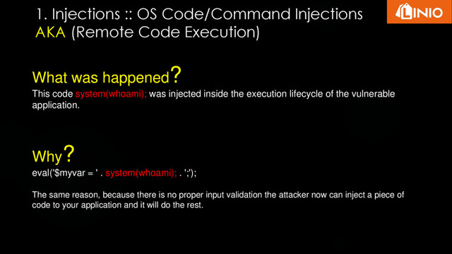 What was happened?
This code system(whoami); was injected inside the execution lifecycle of the vulnerable
application.
Why?
eval('$myvar = ' . system(whoami); . ';');
The same reason, because there is no proper input validation the attacker now can inject a piece of
code to your application and it will do the rest.
1. Injections :: OS Code/Command Injections
AKA (Remote Code Execution)
