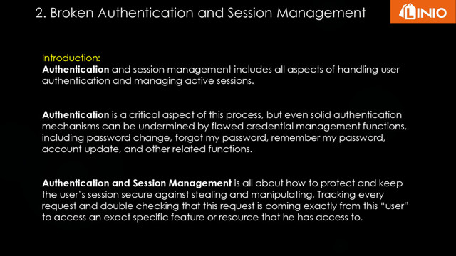 Introduction:
Authentication and session management includes all aspects of handling user
authentication and managing active sessions.
Authentication is a critical aspect of this process, but even solid authentication
mechanisms can be undermined by flawed credential management functions,
including password change, forgot my password, remember my password,
account update, and other related functions.
Authentication and Session Management is all about how to protect and keep
the user’s session secure against stealing and manipulating, Tracking every
request and double checking that this request is coming exactly from this “user”
to access an exact specific feature or resource that he has access to.
2. Broken Authentication and Session Management
