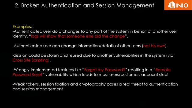 Examples:
-Authenticated user do a changes to any part of the system in behalf of another user
identity. “logs will show that someone else did the change”.
-Authenticated user can change information/details of other users (not his own).
-Session could be stolen and reused due to another vulnerabilities in the system (via
Cross Site Scripting).
-Wrongly Implemented features like “Forget my Password?” resulting in a “Remote
Password Reset” vulnerability which leads to mass users/customers account steal
-Weak tokens, session fixation and cryptography poses a real threat to authentication
and session management
2. Broken Authentication and Session Management
