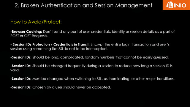 How to Avoid/Protect:
-Browser Caching: Don’t send any part of user credentials, identity or session details as a part of
POST or GET Requests.
- Session IDs Protection / Credentials in Transit: Encrypt the entire login transaction and user’s
session using something like SSL to not to be intercepted.
-Session IDs: Should be long, complicated, random numbers that cannot be easily guessed.
-Session IDs: Should be changed frequently during a session to reduce how long a session ID is
valid.
-Session IDs: Must be changed when switching to SSL, authenticating, or other major transitions.
-Session IDs: Chosen by a user should never be accepted.
2. Broken Authentication and Session Management
