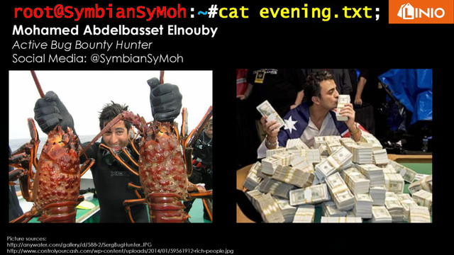 root@SymbianSyMoh:~#cat evening.txt;
Mohamed Abdelbasset Elnouby
Active Bug Bounty Hunter
Social Media: @SymbianSyMoh
Picture sources:
http://anywater.com/gallery/d/588-2/SergBugHunter.JPG
http://www.controlyourcash.com/wp-content/uploads/2014/01/59561912-rich-people.jpg
