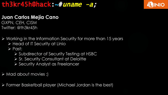 th3kr45h@hack:~#uname -a;
Juan Carlos Mejía Cano
GXPN, CEH, CISM
Twitter: @th3kr45h
 Working in the Information Security for more than 15 years
 Head of IT Security at Linio
 Past:
 Subdirector of Security Testing at HSBC
 Sr. Security Consultant at Deloitte
 Security Analyst as Freelancer
 Mad about movies ;)
 Former Basketball player (Michael Jordan is the best)
