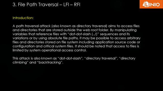 Introduction:
A path traversal attack (also known as directory traversal) aims to access files
and directories that are stored outside the web root folder. By manipulating
variables that reference files with “dot-dot-slash (../)” sequences and its
variations or by using absolute file paths, it may be possible to access arbitrary
files and directories stored on file system including application source code or
configuration and critical system files. It should be noted that access to files is
limited by system operational access control.
This attack is also known as “dot-dot-slash”, “directory traversal”, “directory
climbing” and “backtracking”.
3. File Path Traversal – LFI – RFI
