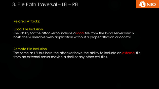 Related Attacks:
Local File Inclusion
The ability for the attacker to include a local file from the local server which
hosts the vulnerable web application without a proper filtration or control.
Remote File Inclusion
The same as LFI but here the attacker have the ability to include an external file
from an external server maybe a shell or any other evil files.
3. File Path Traversal – LFI – RFI
