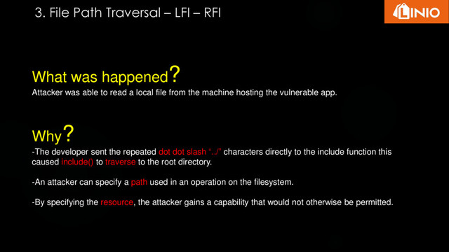 What was happened?
Attacker was able to read a local file from the machine hosting the vulnerable app.
Why?
-The developer sent the repeated dot dot slash “../” characters directly to the include function this
caused include() to traverse to the root directory.
-An attacker can specify a path used in an operation on the filesystem.
-By specifying the resource, the attacker gains a capability that would not otherwise be permitted.
3. File Path Traversal – LFI – RFI

