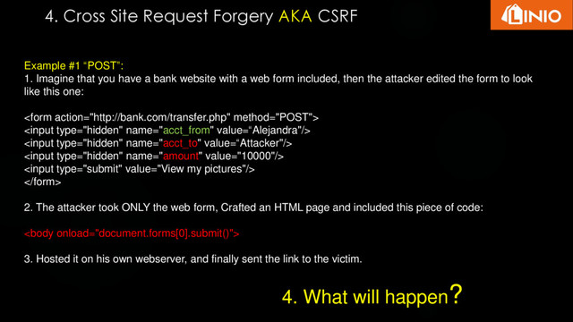 4. Cross Site Request Forgery AKA CSRF
Example #1 “POST”:
1. Imagine that you have a bank website with a web form included, then the attacker edited the form to look
like this one:






2. The attacker took ONLY the web form, Crafted an HTML page and included this piece of code:

3. Hosted it on his own webserver, and finally sent the link to the victim.
4. What will happen?
