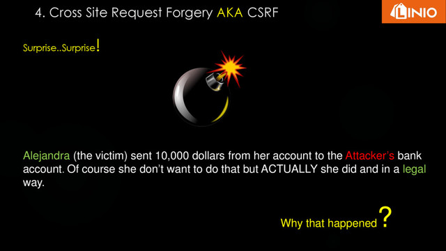 Surprise..Surprise
!
Alejandra (the victim) sent 10,000 dollars from her account to the Attacker’s bank
account. Of course she don’t want to do that but ACTUALLY she did and in a legal
way.
Why that happened
?
4. Cross Site Request Forgery AKA CSRF
