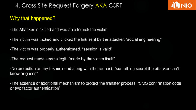 Why that happened?
-The Attacker is skilled and was able to trick the victim.
-The victim was tricked and clicked the link sent by the attacker. “social engineering”
-The victim was properly authenticated. “session is valid”
-The request made seems legit. “made by the victim itself”
-No protection or any tokens send along with the request. “something secret the attacker can’t
know or guess”
-The absence of additional mechanism to protect the transfer process. “SMS confirmation code
or two factor authentication”
4. Cross Site Request Forgery AKA CSRF
