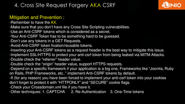 Mitigation and Prevention :
-Remember to have the AX.
-Make sure that you don’t have any Cross Site Scripting vulnerabilities.
-Use an Anti-CSRF tokens which is considered as a secret.
-Your Anti-CSRF Token has to be something hard to be guessed.
-Don’t use any tokens in a GET Requests.
-Avoid Anti-CSRF token fixation/reusable tokens.
-Inserting your Anti-CSRF tokens as a request header is the best way to mitigate this issue.
-Implement SSL/HTTPS to protect your anti-csrf token from being leaked via MITM Attacks.
-Double check the “referrer” header value.
-Double check the “origin” header value, support HTTPS requests.
-Depend on a specific framework if your application is a big one, Frameworks like “Joomla, Ruby
on Rails, PHP Frameworks, etc..” implement Anti-CSRF tokens by default.
-If (for any reason) you have been forced to implement your anti-csrf token into your cookies
don’t forget to protect it with “HTTPONLY” and “SECURE” cookie flags.
-Check your Crossdomain.xml file if you have it.
-Other techniques: 1. CAPTCHA 2. Re-Authentication 3. One-Time tokens
4. Cross Site Request Forgery AKA CSRF
