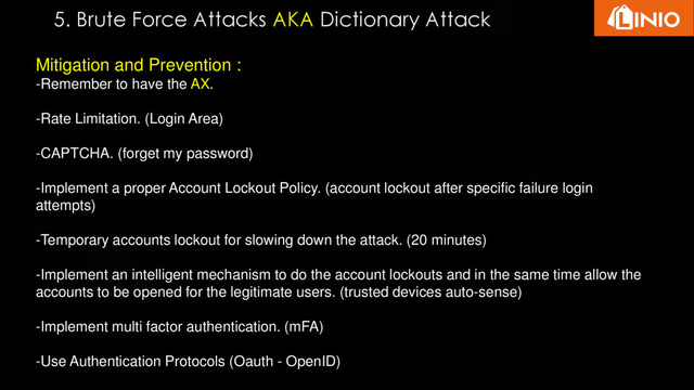 5. Brute Force Attacks AKA Dictionary Attack
Mitigation and Prevention :
-Remember to have the AX.
-Rate Limitation. (Login Area)
-CAPTCHA. (forget my password)
-Implement a proper Account Lockout Policy. (account lockout after specific failure login
attempts)
-Temporary accounts lockout for slowing down the attack. (20 minutes)
-Implement an intelligent mechanism to do the account lockouts and in the same time allow the
accounts to be opened for the legitimate users. (trusted devices auto-sense)
-Implement multi factor authentication. (mFA)
-Use Authentication Protocols (Oauth - OpenID)
