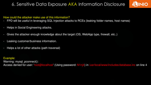 6. Sensitive Data Exposure AKA Information Disclosure
How could the attacker make use of this information?
- FPD will be useful in leveraging SQL Injection attacks to RCEs (leaking folder names, host names)
- Helps in Social Engineering attacks.
- Gives the attacker enough knowledge about the target (OS, WebApp type, firewall, etc..)
- Leaking customer/business information.
- Helps a lot of other attacks (path traversal)
Example:
Warning: mysql_pconnect():
Access denied for user: 'root@localhost' (Using password: N1nj4) in /usr/local/www/includes/database.inc on line 4
