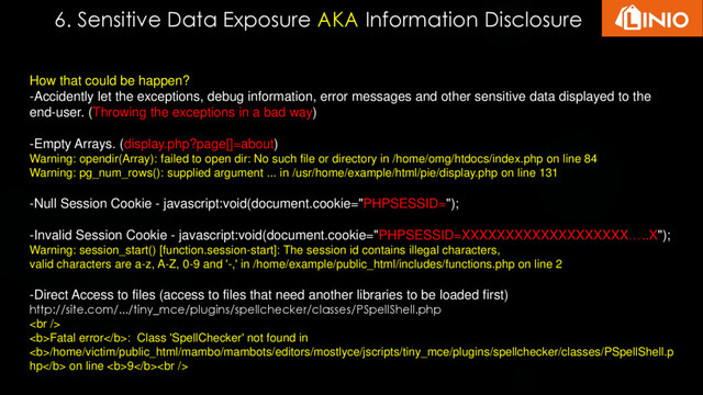 6. Sensitive Data Exposure AKA Information Disclosure
How that could be happen?
-Accidently let the exceptions, debug information, error messages and other sensitive data displayed to the
end-user. (Throwing the exceptions in a bad way)
-Empty Arrays. (display.php?page[]=about)
Warning: opendir(Array): failed to open dir: No such file or directory in /home/omg/htdocs/index.php on line 84
Warning: pg_num_rows(): supplied argument ... in /usr/home/example/html/pie/display.php on line 131
-Null Session Cookie - javascript:void(document.cookie="PHPSESSID=");
-Invalid Session Cookie - javascript:void(document.cookie="PHPSESSID=XXXXXXXXXXXXXXXXXXX…..X");
Warning: session_start() [function.session-start]: The session id contains illegal characters,
valid characters are a-z, A-Z, 0-9 and '-,' in /home/example/public_html/includes/functions.php on line 2
-Direct Access to files (access to files that need another libraries to be loaded first)
http://site.com/.../tiny_mce/plugins/spellchecker/classes/PSpellShell.php
<br>
<b>Fatal error</b>: Class 'SpellChecker' not found in
<b>/home/victim/public_html/mambo/mambots/editors/mostlyce/jscripts/tiny_mce/plugins/spellchecker/classes/PSpellShell.p
hp</b> on line <b>9</b><br>
