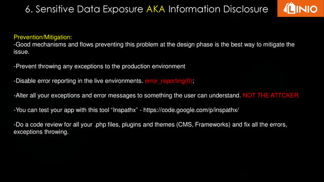 6. Sensitive Data Exposure AKA Information Disclosure
Prevention/Mitigation:
-Good mechanisms and flows preventing this problem at the design phase is the best way to mitigate the
issue.
-Prevent throwing any exceptions to the production environment
-Disable error reporting in the live environments. error_reporting(0);
-Alter all your exceptions and error messages to something the user can understand. NOT THE ATTCKER
-You can test your app with this tool “Inspathx” - https://code.google.com/p/inspathx/
-Do a code review for all your .php files, plugins and themes (CMS, Frameworks) and fix all the errors,
exceptions throwing.
