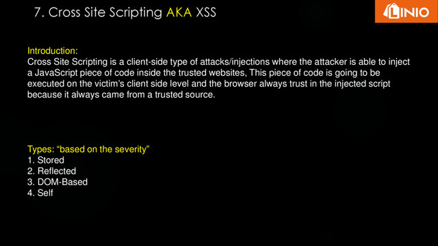 Introduction:
Cross Site Scripting is a client-side type of attacks/injections where the attacker is able to inject
a JavaScript piece of code inside the trusted websites, This piece of code is going to be
executed on the victim’s client side level and the browser always trust in the injected script
because it always came from a trusted source.
Types: “based on the severity”
1. Stored
2. Reflected
3. DOM-Based
4. Self
7. Cross Site Scripting AKA XSS

