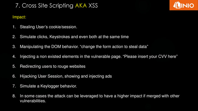 Impact:
1. Stealing User’s cookie/session.
2. Simulate clicks, Keystrokes and even both at the same time
3. Manipulating the DOM behavior. “change the form action to steal data”
4. Injecting a non existed elements in the vulnerable page. “Please insert your CVV here”
5. Redirecting users to rouge websites
6. Hijacking User Session, showing and injecting ads
7. Simulate a Keylogger behavior.
8. In some cases the attack can be leveraged to have a higher impact if merged with other
vulnerabilities.
7. Cross Site Scripting AKA XSS

