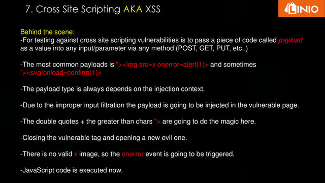 Behind the scene:
-For testing against cross site scripting vulnerabilities is to pass a piece of code called payload
as a value into any input/parameter via any method (POST, GET, PUT, etc..)
-The most common payloads is "><img src="x"> and sometimes
">
-The payload type is always depends on the injection context.
-Due to the improper input filtration the payload is going to be injected in the vulnerable page.
-The double quotes + the greater than chars "> are going to do the magic here.
-Closing the vulnerable tag and opening a new evil one.
-There is no valid x image, so the onerror event is going to be triggered.
-JavaScript code is executed now.
7. Cross Site Scripting AKA XSS
