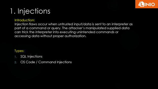 Types:
1. SQL Injections
2. OS Code / Command Injections
Introduction:
Injection flaws occur when untrusted input/data is sent to an interpreter as
part of a command or query. The attacker’s manipulated supplied data
can trick the interpreter into executing unintended commands or
accessing data without proper authorization.
1. Injections
