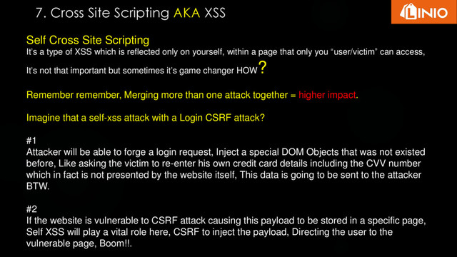 Self Cross Site Scripting
It’s a type of XSS which is reflected only on yourself, within a page that only you “user/victim” can access,
It’s not that important but sometimes it’s game changer HOW
?
Remember remember, Merging more than one attack together = higher impact.
Imagine that a self-xss attack with a Login CSRF attack?
#1
Attacker will be able to forge a login request, Inject a special DOM Objects that was not existed
before, Like asking the victim to re-enter his own credit card details including the CVV number
which in fact is not presented by the website itself, This data is going to be sent to the attacker
BTW.
#2
If the website is vulnerable to CSRF attack causing this payload to be stored in a specific page,
Self XSS will play a vital role here, CSRF to inject the payload, Directing the user to the
vulnerable page, Boom!!.
7. Cross Site Scripting AKA XSS
