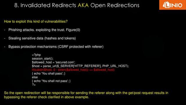 8. Invalidated Redirects AKA Open Redirections
How to exploit this kind of vulnerabilities?
- Phishing attacks. exploiting the trust. Figure(0)
- Stealing sensitive data (hashes and tokens)
- Bypass protection mechanisms (CSRF protected with referer)

So the open redirection will be responsible for sending the referer along with the get/post request results in
bypassing the referer check clarified in above example.
