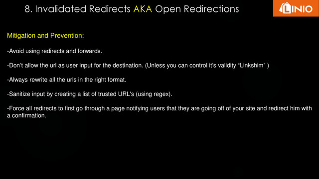 8. Invalidated Redirects AKA Open Redirections
Mitigation and Prevention:
-Avoid using redirects and forwards.
-Don’t allow the url as user input for the destination. (Unless you can control it’s validity “Linkshim” )
-Always rewrite all the urls in the right format.
-Sanitize input by creating a list of trusted URL's (using regex).
-Force all redirects to first go through a page notifying users that they are going off of your site and redirect him with
a confirmation.
