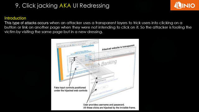 9. Click jacking AKA UI Redressing
Introduction
This type of attacks occurs when an attacker uses a transparent layers to trick users into clicking on a
button or link on another page when they were not intending to click on it. So the attacker is fooling the
victim by visiting the same page but in a new dressing.
