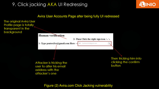 9. Click jacking AKA UI Redressing
Figure (2) Avira.com Click Jacking vulnerability
Avira User Accounts Page after being fully UI redressed
Attacker is tricking the
user to alter his email
address with the
attacker’s one
Then tricking him into
clicking the confirm
button
The original Avira User
Profile page is totally
transparent in the
background

