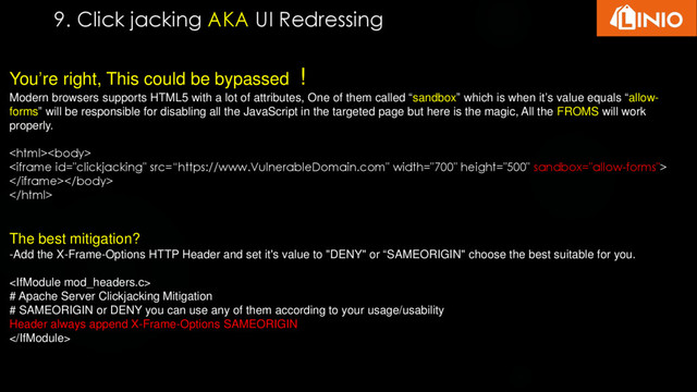 9. Click jacking AKA UI Redressing
You’re right, This could be bypassed !
Modern browsers supports HTML5 with a lot of attributes, One of them called “sandbox” which is when it’s value equals “allow-
forms” will be responsible for disabling all the JavaScript in the targeted page but here is the magic, All the FROMS will work
properly.




The best mitigation?
-Add the X-Frame-Options HTTP Header and set it's value to "DENY" or “SAMEORIGIN" choose the best suitable for you.

# Apache Server Clickjacking Mitigation
# SAMEORIGIN or DENY you can use any of them according to your usage/usability
Header always append X-Frame-Options SAMEORIGIN

