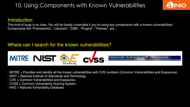 10. Using Components with Known Vulnerabilities
Introduction
This kind of bugs is so clear, You will be hardly vulnerable if you’re using any components with a known vulnerabilities!
Components like “Frameworks”, “Libraries”, “CMS”, “Plugins”, “Themes”, etc…
Where can I search for the known vulnerabilities?
- MITRE > Provides and identify all the known vulnerabilities with CVE numbers (Common Vulnerabilities and Exposures).
- NIST > National Institute of Standards and Technology.
- CVE > Common Vulnerabilities and Exposures.
- CVSS > Common Vulnerability Scoring System.
- NVD > National Vulnerability Database.
