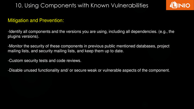 10. Using Components with Known Vulnerabilities
Mitigation and Prevention:
-Identify all components and the versions you are using, including all dependencies. (e.g., the
plugins versions).
-Monitor the security of these components in previous public mentioned databases, project
mailing lists, and security mailing lists, and keep them up to date.
-Custom security tests and code reviews.
-Disable unused functionality and/ or secure weak or vulnerable aspects of the component.
